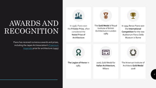 AWARDS AND
RECOGNITION
Piano has received numerous awards and prizes,
including the JapanArt Association’s Praemium
Imperiale prize for architecture (1995)
In 1998, Piano won
the Pritzker Prize, often
considered the
Nobel Prize of
Architecture
The Gold Medal of Royal
Institute of British
Architecture in London
1989
In 1994 Renzo Piano won
the International
Competition for the new
Auditorium Parco Della
Museum in Rome
The Legion of Honor in
1985r
ion
2006,Gold Medal for
Italian Architecture,
Milano
TheAmerican Institute of
Architects Gold Medal
2008
6
 