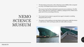 NEMO
SCIENCE
MUSEUM
60
• This fascinating construction, with an illustrious name: NEMO, often compared
to a ship, is the largest Science centre in the Netherlands.
•
The museum has five floors dedicated to practical science exhibitions.The fifth
floor or upper deck has a restaurant, a cafeteria, a playground for children and a
great view of the surroundings of the city.
• The museum has its origins in 1923 and since 1997 it is located in a building
designed by Renzo Piano.
• The exterior of the building can be described as striking piano called the interior
a ‘noble factory’.With neutral gray walls and visible cables and pipes. .
PROJECTS
 