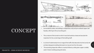 CONCEPT
61
• Surrounded by water, the buildings is shaped like a ship and pre-oxidized copper clad
facades, referring to the surrounding port.
• The curvature of the tunnel on which it was built acted as a base and was also the
inspiration for the curved shape of the building itself.
• In a kind of mathematical mirror image of the traffic that descends into the tunnel, the
architect designed a building that seems to rise and rise from the water.
• The ascending shape also reflects a nautical influence, while green copper is widely
used in historic buildings along the docks.PROJECTS – NEMO SCIENCE MUSEUM
 