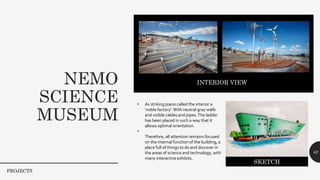 NEMO
SCIENCE
MUSEUM
62
PROJECTS
INTERIOR VIEWT
• As striking piano called the interior a
‘noble factory’.With neutral gray walls
and visible cables and pipes.The ladder
has been placed in such a way that it
allows optimal orientation.
•
Therefore, all attention remains focused
on the internal function of the building, a
place full of things to do and discover in
the areas of science and technology, with
many interactive exhibits.
SKETCH
 