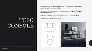 TESO
CONSOLE
68
Renzo Piano made his design debut through a coordinated line of furnishing
system using only one material: Glass
Console open on both sides. 15mm shelves and 25mm uprights in float glass.
Chromed metal tie rods.
High glass coefficient causes the tension to achieve a monobloc effect
Aesthetic sense of lightness are Deployed
DESIGNS
 