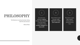PHILOSOPHY His works have
achieved a balance
between Art and function.
It has also always
succeeded in being
humane, intelligent and
resourceful.
Renzo Piano's work
has been called
high tech and bold
post modernism
The interior is open,
light, modern,
natural, old and
new at the same
time.
1 2 3
“Architecture is a serious business being
both Art and a Service
- Renzo Piano
7
 
