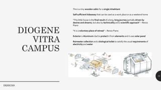DIOGENE
VITRA
CAMPUS
70
This is a tiny wooden cabin for a single inhabitant
Self sufficient hideaway that can be used as a work place or as a weekend home
“This little house is the final result of a long, long journey partially driven by
desires and dreams, but also by technicality and a scientific approach” – Renzo
Piano
“It is a voluntary place of retreat” – Renzo Piano
Exterior is Aluminum clad to protect it from elements and it uses solar panel
Rainwater collection and a biological toilet to satisfy the usual requirements of
electricity and water
DESIGNS
 