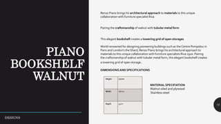 72
Renzo Piano brings his architectural approach to materials to this unique
collaboration with furniture specialist Riva
Pairing the craftsmanship of walnut with tubular metal form
This elegant bookshelf creates a towering grid of open storages
World renowned for designing pioneering buildings such as the Centre Pompidou in
Paris and London’s the Shard, Renzo Piano brings his architectural approach to
materials to this unique collaboration with furniture specialists Riva 1920. Pairing
the craftsmanship of walnut with tubular metal form, this elegant bookshelf creates
a towering grid of open storage.
DIMENSIONSAND SPECIFICATIONS
MATERIAL SPECIFIATION
Walnut oiled and plywood
Stainless steel
Height 177cm
Width 280cm
Depth 45cm
DESIGNS
 