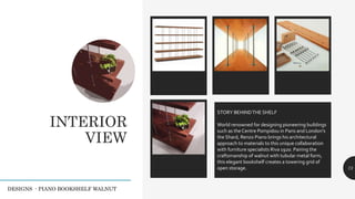 INTERIOR
VIEW
Legacy description 73
STORY BEHINDTHE SHELF
World renowned for designing pioneering buildings
such as the Centre Pompidou in Paris and London’s
the Shard, Renzo Piano brings his architectural
approach to materials to this unique collaboration
with furniture specialists Riva 1920. Pairing the
craftsmanship of walnut with tubular metal form,
this elegant bookshelf creates a towering grid of
open storage.
DESIGNS - PIANO BOOKSHELF WALNUT
 