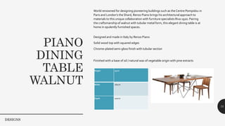 PIANO
DINING
TABLE
WALNUT
75
World renowned for designing pioneering buildings such as the Centre Pompidou in
Paris and London’s the Shard, Renzo Piano brings his architectural approach to
materials to this unique collaboration with furniture specialists Riva 1920. Pairing
the craftsmanship of walnut with tubular metal form, this elegant dining table is at
home in opulently furnished spaces.
Designed and made in Italy by Renzo Piano
Solid wood top with squared edges
Chrome-plated semi-gloss finish with tubular section
Finished with a base of oil / natural wax of vegetable origin with pine extracts
Dimensions
Height 75cm
Width 260cm
Depth 100cm
DESIGNS
 