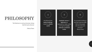 PHILOSOPHY He believed that
better buildings
make for a better
world
Aesthetic sense of
lightness are
deployed to make visible
or bring forth social,
cultural and tectonic
truths
“A successful building is
one that improves daily
life for the people
who live and work
around it”
-Renzo Piano
.
4 5 6
“Architecture is a serious business being
both Art and a Service
- Renzo Piano
8
 