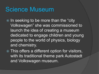 Science Museum
 In seeking to be more than the “city
Volkswagen” she was commissioned to
launch the idea of creating a museum
dedicated to engage children and young
people to the world of physics, biology
and chemistry.
 This offers a different option for visitors,
with its traditional theme park Autostadt
and Volkswagen museum.
 