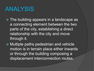 ANALYSIS
 The building appears in a landscape as
a connecting element between the two
parts of the city, establishing a direct
relationship with the city and move
through it.
 Multiple paths pedestrian and vehicle
motion is in terrain place either inwards
or through the building composing a
displacement interconnection routes.
 