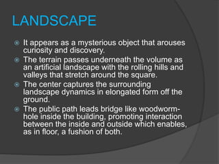 LANDSCAPE
 It appears as a mysterious object that arouses
curiosity and discovery.
 The terrain passes underneath the volume as
an artificial landscape with the rolling hills and
valleys that stretch around the square.
 The center captures the surrounding
landscape dynamics in elongated form off the
ground.
 The public path leads bridge like woodworm-
hole inside the building, promoting interaction
between the inside and outside which enables,
as in floor, a fushion of both.
 