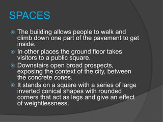 SPACES
 The building allows people to walk and
climb down one part of the pavement to get
inside.
 In other places the ground floor takes
visitors to a public square.
 Downstairs open broad prospects,
exposing the context of the city, between
the concrete cones.
 It stands on a square with a series of large
inverted conical shapes with rounded
corners that act as legs and give an effect
of weightlessness.
 