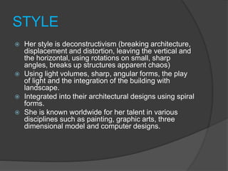STYLE
 Her style is deconstructivism (breaking architecture,
displacement and distortion, leaving the vertical and
the horizontal, using rotations on small, sharp
angles, breaks up structures apparent chaos)
 Using light volumes, sharp, angular forms, the play
of light and the integration of the building with
landscape.
 Integrated into their architectural designs using spiral
forms.
 She is known worldwide for her talent in various
disciplines such as painting, graphic arts, three
dimensional model and computer designs.
 