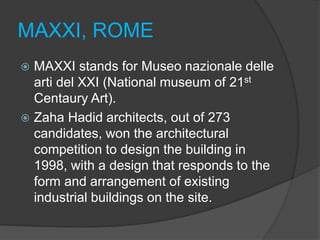 MAXXI, ROME
 MAXXI stands for Museo nazionale delle
arti del XXI (National museum of 21st
Centaury Art).
 Zaha Hadid architects, out of 273
candidates, won the architectural
competition to design the building in
1998, with a design that responds to the
form and arrangement of existing
industrial buildings on the site.
 