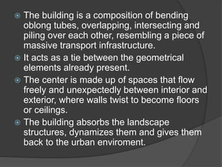  The building is a composition of bending
oblong tubes, overlapping, intersecting and
piling over each other, resembling a piece of
massive transport infrastructure.
 It acts as a tie between the geometrical
elements already present.
 The center is made up of spaces that flow
freely and unexpectedly between interior and
exterior, where walls twist to become floors
or ceilings.
 The building absorbs the landscape
structures, dynamizes them and gives them
back to the urban enviroment.
 