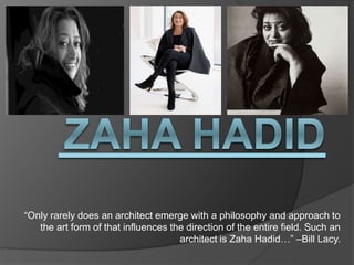 “Only rarely does an architect emerge with a philosophy and approach to
the art form of that influences the direction of the entire field. Such an
architect is Zaha Hadid…” –Bill Lacy.
 