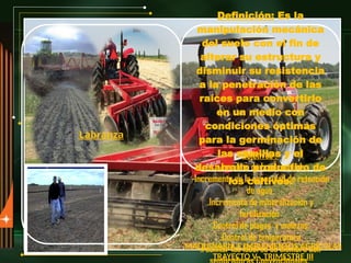 MAQUINARIA E IMPLEMENTOS AGRÍCOLAS
TRAYECTO V . TRIMESTRE III
Labranza
Definición: Es la
manipulación mecánica
del suelo con el fin de
alterar su estructura y
disminuir su resistencia
a la penetración de las
raíces para convertirlo
en un medio con
condiciones óptimas
para la germinación de
las semillas y el
desarrollo productivo de
los cultivos.
Objetivos :
-Aumento de la porosidad
-Incremento en la capacidad de retención
de agua
.Incremento de mineralización y
fertilización
.Control de plagas y malezas.
.Control de temperatura
.Facilitar las labores de siembra con
 