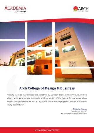 CADEMIA
by
“I really want to acknowledge the Academia by Serosoft team, they have really worked
closely with us to ensure successful implementation of the system for our automation
needs. Using Academia, we are rest assured that the learning experience of our students is
really worthwhile.”
Arch College of Design & Business
- Archana Surana
Founder and Director
ARCH College of Design & Business
www.academiaerp.com
 