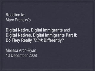 Reaction to:
Marc Prensky’s

Digital Native, Digital Immigrants and
Digital Natives, Digital Immigrants Part II:
Do They Really Think Differently?

Melissa Arch-Ryan
13 December 2008
 
