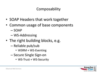 Composability

• SOAP Headers that work together
• Common usage of base components
      – SOAP
      – WS-Addressing
• The right building blocks, e.g.
      – Reliable pub/sub
             • WSRM + WS-Eventing
      – Secure Single Sign-on
             • WS-Trust + WS-Security

Advanced Web Services                       10
 