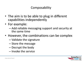 Composability

• The aim is to be able to plug in different
  capabilities independently
• For example:
       – Add reliable messaging support and security at
         the same time
• However, the combinations can be complex
       – Validate the signature
       – Store the message
       – Decrypt the body
       – Invoke the service

Internals of Axis2
 