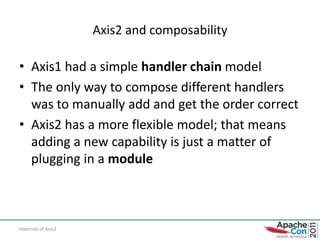 Axis2 and composability

• Axis1 had a simple handler chain model
• The only way to compose different handlers
  was to manually add and get the order correct
• Axis2 has a more flexible model; that means
  adding a new capability is just a matter of
  plugging in a module



Internals of Axis2
 