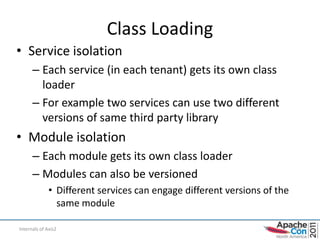 Class Loading
• Service isolation
      – Each service (in each tenant) gets its own class
        loader
      – For example two services can use two different
        versions of same third party library
• Module isolation
      – Each module gets its own class loader
      – Modules can also be versioned
              • Different services can engage different versions of the
                same module

Internals of Axis2                                                        29
 
