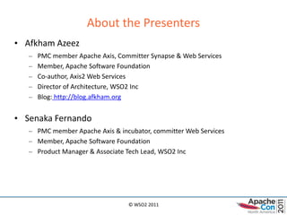 About the Presenters
• Afkham Azeez
   –   PMC member Apache Axis, Committer Synapse & Web Services
   –   Member, Apache Software Foundation
   –   Co-author, Axis2 Web Services
   –   Director of Architecture, WSO2 Inc
   –   Blog: http://blog.afkham.org


• Senaka Fernando
   – PMC member Apache Axis & incubator, committer Web Services
   – Member, Apache Software Foundation
   – Product Manager & Associate Tech Lead, WSO2 Inc




                                  © WSO2 2011
 
