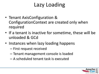 Lazy Loading

• Tenant AxisConfiguration &
  ConfigurationContext are created only when
  required
• If a tenant is inactive for sometime, these will be
  unloaded & GCd
• Instances when lazy loading happens
  – First request received
  – Tenant management console is loaded
  – A scheduled tenant task is executed
 