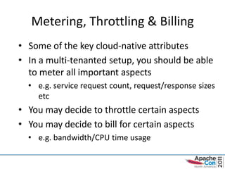 Metering, Throttling & Billing
• Some of the key cloud-native attributes
• In a multi-tenanted setup, you should be able
  to meter all important aspects
  • e.g. service request count, request/response sizes
    etc
• You may decide to throttle certain aspects
• You may decide to bill for certain aspects
  • e.g. bandwidth/CPU time usage
 
