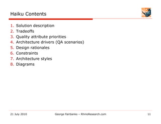 Haiku Contents

1.    Solution description
2.    Tradeoffs
3.    Quality attribute priorities
4.    Architecture drivers (QA scenarios)
5.    Design rationales
6.    Constraints
7.    Architecture styles
8.    Diagrams




21 July 2010              George Fairbanks – RhinoResearch.com   11
 