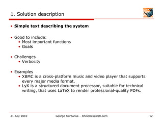 1. Solution description

•  Simple text describing the system

•  Good to include:
    •  Most important functions
    •  Goals

•  Challenges
    •  Verbosity

•  Examples
     •  XBMC is a cross-platform music and video player that supports
        every major media format.
     •  LyX is a structured document processor, suitable for technical
        writing, that uses LaTeX to render professional-quality PDFs.




21 July 2010           George Fairbanks – RhinoResearch.com              12
 