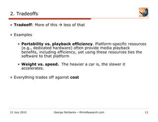 2. Tradeoffs

•  Tradeoff: More of this  less of that

•  Examples

     •  Portability vs. playback efficiency. Platform-specific resources
        (e.g., dedicated hardware) often provide media playback
        benefits, including efficiency, yet using these resources ties the
        software to that platform

     •  Weight vs. speed. The heavier a car is, the slower it
        accelerates.

•  Everything trades off against cost




21 July 2010            George Fairbanks – RhinoResearch.com             13
 
