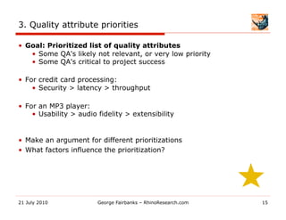 3. Quality attribute priorities

•  Goal: Prioritized list of quality attributes
    •  Some QA's likely not relevant, or very low priority
    •  Some QA's critical to project success

•  For credit card processing:
     •  Security > latency > throughput

•  For an MP3 player:
     •  Usability > audio fidelity > extensibility


•  Make an argument for different prioritizations
•  What factors influence the prioritization?




21 July 2010             George Fairbanks – RhinoResearch.com   15
 