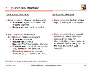 4. QA scenario structure

 QA Scenario Templates                                                   QA Scenario Examples

 •  Basic template: stimulus and response                                •  Basic scenario: System allows
      •  Stimulus: agent or situation that                                  rapid scanning of book copies.
         triggers scenario
      •  Response: reaction to stimulus


 •  Ideal template: Add source,                                          •  Ideal scenario: Under normal
    environment, response measure                                           conditions, when a librarian
      •  Stimulus: as above                                                 scans a book copy for
      •  Response: as above                                                 checkout, the system updates
      •  Source: Who/what creates stimulus                                  its records and is ready to scan
      •  Environment: mode of the system.                                   the next one within 0.25
         E.g., normal or low demand.                                        seconds.
      •  Response measure: testable
         response (e.g., “happens in 2ms”)


QA scenarios from Bass et al., Software Architecture in Practice, 2003


 21 July 2010                             George Fairbanks – RhinoResearch.com                               16
 