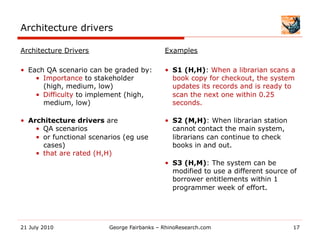 Architecture drivers

Architecture Drivers                          Examples

•  Each QA scenario can be graded by:         •  S1 (H,H): When a librarian scans a
     •  Importance to stakeholder                book copy for checkout, the system
        (high, medium, low)                      updates its records and is ready to
     •  Difficulty to implement (high,           scan the next one within 0.25
        medium, low)                             seconds.

•  Architecture drivers are                   •  S2 (M,H): When librarian station
     •  QA scenarios                             cannot contact the main system,
     •  or functional scenarios (eg use          librarians can continue to check
        cases)                                   books in and out.
     •  that are rated (H,H)
                                              •  S3 (H,M): The system can be
                                                 modified to use a different source of
                                                 borrower entitlements within 1
                                                 programmer week of effort.




21 July 2010               George Fairbanks – RhinoResearch.com                     17
 