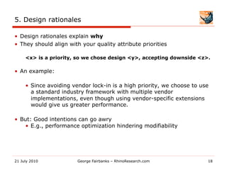 5. Design rationales

•  Design rationales explain why
•  They should align with your quality attribute priorities

     <x> is a priority, so we chose design <y>, accepting downside <z>.

•  An example:

     •  Since avoiding vendor lock-in is a high priority, we choose to use
        a standard industry framework with multiple vendor
        implementations, even though using vendor-specific extensions
        would give us greater performance.

•  But: Good intentions can go awry
    •  E.g., performance optimization hindering modifiability




21 July 2010            George Fairbanks – RhinoResearch.com             18
 
