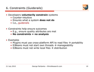 6. Constraints (Guiderails)

•  Developers voluntarily constrain systems
    •  Counter-intuitive
    •  Ensures what a system does not do
    •  I.e., guiderails

•  Constraints help ensure outcomes
    •  E.g., ensure quality attributes are met
    •  No constraints = no analysis

•  Examples
     •  Plugins must use cross-platform API to read files  portability
     •  EJBeans must not start own threads  manageability
     •  EJBeans must not write local files  distribution




21 July 2010            George Fairbanks – RhinoResearch.com              19
 