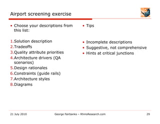 Airport screening exercise

•  Choose your descriptions from            •  Tips
   this list:

1. Solution description                     •  Incomplete descriptions
2. Tradeoffs                                •  Suggestive, not comprehensive
3. Quality attribute priorities             •  Hints at critical junctions
4. Architecture drivers (QA
  scenarios)
5. Design rationales
6. Constraints (guide rails)
7. Architecture styles
8. Diagrams




21 July 2010             George Fairbanks – RhinoResearch.com              29
 