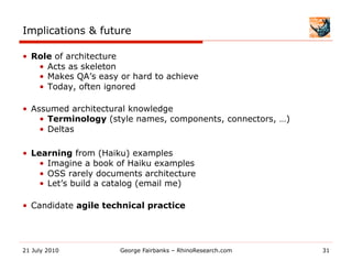 Implications & future

•  Role of architecture
    •  Acts as skeleton
    •  Makes QA’s easy or hard to achieve
    •  Today, often ignored

•  Assumed architectural knowledge
     •  Terminology (style names, components, connectors, …)
     •  Deltas

•  Learning from (Haiku) examples
     •  Imagine a book of Haiku examples
     •  OSS rarely documents architecture
     •  Let’s build a catalog (email me)

•  Candidate agile technical practice




21 July 2010           George Fairbanks – RhinoResearch.com    31
 