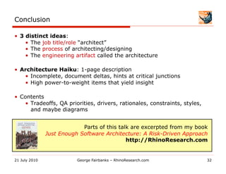 Conclusion

•  3 distinct ideas:
     •  The job title/role “architect”
     •  The process of architecting/designing
     •  The engineering artifact called the architecture

•  Architecture Haiku: 1-page description
    •  Incomplete, document deltas, hints at critical junctions
    •  High power-to-weight items that yield insight

•  Contents
    •  Tradeoffs, QA priorities, drivers, rationales, constraints, styles,
       and maybe diagrams


                            Parts of this talk are excerpted from my book
               Just Enough Software Architecture: A Risk-Driven Approach
                                             http://RhinoResearch.com


21 July 2010              George Fairbanks – RhinoResearch.com               32
 