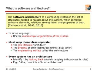 What is software architecture?

  The software architecture of a computing system is the set of
  structures needed to reason about the system, which comprise
  software elements, relations among them, and properties of both.
  [Clements et al., DSA2, 2010]


•  In loose language:
     •  It’s the macroscopic organization of the system

•  Must keep these ideas separate:
    Χ  The job title/role “architect”
    Χ  The process of architecting/designing (also: when)
     The engineering artifact called the architecture

•  Every system has an architecture
    •  Identify it by looking back (avoids tangling with process & roles)
    •  E.g., “Aha, I see it is a 3-tier architecture”

21 July 2010           George Fairbanks – RhinoResearch.com                 4
 