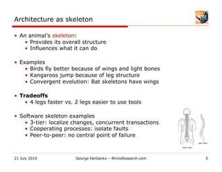 Architecture as skeleton

•  An animal’s skeleton:
    •  Provides its overall structure
    •  Influences what it can do

•  Examples
     •  Birds fly better because of wings and light bones
     •  Kangaroos jump because of leg structure
     •  Convergent evolution: Bat skeletons have wings

•  Tradeoffs
     •  4 legs faster vs. 2 legs easier to use tools

•  Software skeleton examples
     •  3-tier: localize changes, concurrent transactions
     •  Cooperating processes: isolate faults
     •  Peer-to-peer: no central point of failure



21 July 2010             George Fairbanks – RhinoResearch.com   5
 