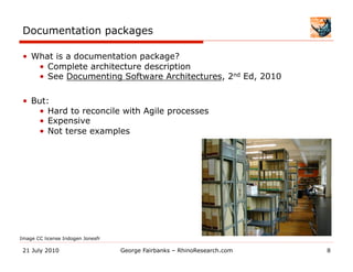 Documentation packages

 •  What is a documentation package?
     •  Complete architecture description
     •  See Documenting Software Architectures, 2nd Ed, 2010

 •  But:
     •  Hard to reconcile with Agile processes
     •  Expensive
     •  Not terse examples




Image CC license Indogen Jonesfr

 21 July 2010                      George Fairbanks – RhinoResearch.com   8
 