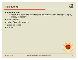 Talk outline

•  Introduction
     •  About me, software architecture, documentation packages, agile,
        forces, concision
•  Haiku How-To
•  Haiku Example: Apache
•  Group exercise
•  Future




21 July 2010          George Fairbanks – RhinoResearch.com                3
 