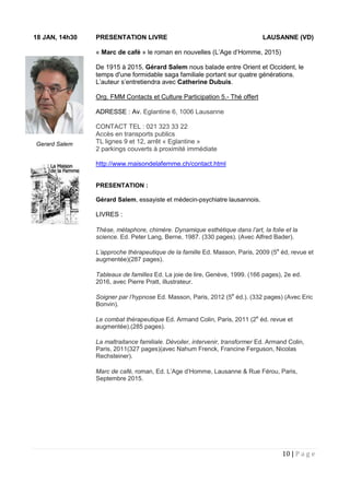 10 | P a g e
18 JAN, 14h30 PRESENTATION LIVRE LAUSANNE (VD)
« Marc de café » le roman en nouvelles (L’Age d’Homme, 2015)
De 1915 à 2015, Gérard Salem nous balade entre Orient et Occident, le
temps d'une formidable saga familiale portant sur quatre générations.
L’auteur s’entretiendra avec Catherine Dubuis.
Org. FMM Contacts et Culture Participation 5.- Thé offert
ADRESSE : Av. Eglantine 6, 1006 Lausanne
CONTACT TEL : 021 323 33 22
Accès en transports publics
TL lignes 9 et 12, arrêt « Eglantine »
2 parkings couverts à proximité immédiate
http://www.maisondelafemme.ch/contact.html
PRESENTATION :
Gérard Salem, essayiste et médecin-psychiatre lausannois.
LIVRES :
Thèse, métaphore, chimère. Dynamique esthétique dans l’art, la folie et la
science. Ed. Peter Lang, Berne, 1987. (330 pages). (Avec Alfred Bader).
L’approche thérapeutique de la famille Ed. Masson, Paris, 2009 (5e
éd, revue et
augmentée)(287 pages).
Tableaux de familles Ed. La joie de lire, Genève, 1999. (166 pages), 2e ed.
2016, avec Pierre Pratt, illustrateur.
Soigner par l’hypnose Ed. Masson, Paris, 2012 (5e
éd.). (332 pages) (Avec Eric
Bonvin).
Le combat thérapeutique Ed. Armand Colin, Paris, 2011 (2e
éd. revue et
augmentée).(285 pages).
La maltraitance familiale. Dévoiler, intervenir, transformer Ed. Armand Colin,
Paris, 2011(327 pages)(avec Nahum Frenck, Francine Ferguson, Nicolas
Rechsteiner).
Marc de café, roman, Ed. L’Age d’Homme, Lausanne & Rue Férou, Paris,
Septembre 2015.
Gerard Salem
 