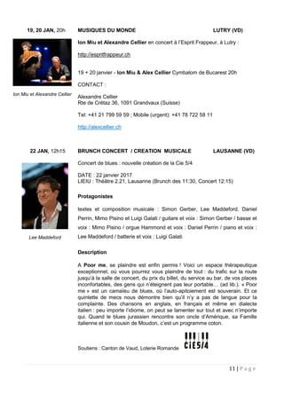 11 | P a g e
19, 20 JAN, 20h MUSIQUES DU MONDE LUTRY (VD)
Ion Miu et Alexandre Cellier en concert à l’Esprit Frappeur, à Lutry :
http://espritfrappeur.ch
19 + 20 janvier - Ion Miu & Alex Cellier Cymbalom de Bucarest 20h
CONTACT :
Alexandre Cellier
Rte de Crétaz 36, 1091 Grandvaux (Suisse)
Tel: +41 21 799 59 59 ; Mobile (urgent): +41 78 722 58 11
http://alexcellier.ch
22 JAN, 12h15 BRUNCH CONCERT / CREATION MUSICALE LAUSANNE (VD)
Concert de blues : nouvelle création de la Cie 5/4
DATE : 22 janvier 2017
LIEIU : Théâtre 2.21, Lausanne (Brunch des 11:30, Concert 12:15)
Protagonistes
textes et composition musicale : Simon Gerber, Lee Maddeford, Daniel
Perrin, Mimo Pisino et Luigi Galati / guitare et voix : Simon Gerber / basse et
voix : Mimo Pisino / orgue Hammond et voix : Daniel Perrin / piano et voix :
Lee Maddeford / batterie et voix : Luigi Galati
Description
A Poor me, se plaindre est enfin permis ! Voici un espace thérapeutique
exceptionnel, où vous pourrez vous plaindre de tout : du trafic sur la route
jusqu’à la salle de concert, du prix du billet, du service au bar, de vos places
inconfortables, des gens qui n’éteignent pas leur portable… (ad lib.). « Poor
me » est un camaïeu de blues, où l’auto-apitoiement est souverain. Et ce
quintette de mecs nous démontre bien qu’il n’y a pas de langue pour la
complainte. Des chansons en anglais, en français et même en dialecte
italien : peu importe l’idiome, on peut se lamenter sur tout et avec n’importe
qui. Quand le blues jurassien rencontre son oncle d’Amérique, sa Famille
italienne et son cousin de Moudon, c’est un programme coton.
Soutiens : Canton de Vaud, Loterie Romande
Ion Miu et Alexandre Cellier
Lee Maddeford
 