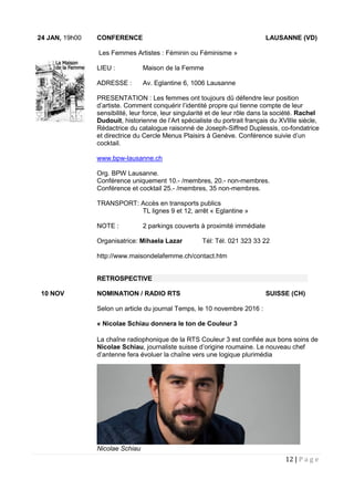 12 | P a g e
24 JAN, 19h00 CONFERENCE LAUSANNE (VD)
Les Femmes Artistes : Féminin ou Féminisme »
LIEU : Maison de la Femme
ADRESSE : Av. Eglantine 6, 1006 Lausanne
PRESENTATION : Les femmes ont toujours dû défendre leur position
d’artiste. Comment conquérir l’identité propre qui tienne compte de leur
sensibilité, leur force, leur singularité et de leur rôle dans la société. Rachel
Dudouit, historienne de l’Art spécialiste du portrait français du XVIIIe siècle,
Rédactrice du catalogue raisonné de Joseph-Siffred Duplessis, co-fondatrice
et directrice du Cercle Menus Plaisirs à Genève. Conférence suivie d’un
cocktail.
www.bpw-lausanne.ch
Org. BPW Lausanne.
Conférence uniquement 10.- /membres, 20.- non-membres.
Conférence et cocktail 25.- /membres, 35 non-membres.
TRANSPORT: Accès en transports publics
TL lignes 9 et 12, arrêt « Eglantine »
NOTE : 2 parkings couverts à proximité immédiate
Organisatrice: Mihaela Lazar Tél: Tél. 021 323 33 22
http://www.maisondelafemme.ch/contact.htm
RETROSPECTIVE
10 NOV NOMINATION / RADIO RTS SUISSE (CH)
Selon un article du journal Temps, le 10 novembre 2016 :
« Nicolae Schiau donnera le ton de Couleur 3
La chaîne radiophonique de la RTS Couleur 3 est confiée aux bons soins de
Nicolae Schiau, journaliste suisse d’origine roumaine. Le nouveau chef
d’antenne fera évoluer la chaîne vers une logique plurimédia
Nicolae Schiau
 