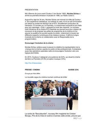 13 | P a g e
PRESENTATION
Né à Bienne dix jours avant Couleur 3 (en février 1982), Nicolae Schiau a
animé sa première émission musicale en 1996, sur Radio Canal 3.
Aujourd’hui âgé de 34 ans, Nicolae Schiau est nommé à la tête de Couleur
3. Son expérience médiatique, sa maîtrise du web 3.0 et sa soif d’innovation
ont séduit le conseil de direction de la RTS. Actuellement producteur de
l’émission 15 minutes sur La Première, il a récemment remporté le prix Italia
pour son reportage « Exils » retraçant la route des migrants. Le nouveau
chef d’Antenne de la chaîne RTS destinée aux jeunes aura pour mission de
concevoir et de proposer les grilles de programme de la chaîne et d’en
assurer la qualité et le succès auprès du public, notamment à travers les
différents supports numériques et les réseaux sociaux. Il définira la ligne
musicale de la chaîne en collaboration avec le Responsable de la
programmation.
Encourager l’évolution de la chaîne
Nicolae Schiau veillera aussi à assurer la vitalité et la représentation de la
«marque de la chaîne» auprès du public et des professionnels. Il proposera
aussi des opérations spéciales radio et encouragera l’évolution vers une
logique plurimédia.
En 2015, Couleurs 3 atteignait une audience de 6,6%, qui situait la chaîne
derrière La Première (37,9%) et option musique (10%).
http://rts.ch/lessuisses
PRESSE / CINEMA SUISSE (CH)
Envoyé par Nick Miller
La nouvelle vague du cinéma roumain continue de briller
La sortie de "Baccalauréat", nouveau film magistral de Cristian
Mungiu, Prix de la mise en scène à Cannes cette année, prouve que
 