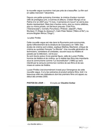 14 | P a g e
la nouvelle vague roumaine n’est pas près de s’essouffler. Le film sort
en salles mercredi 7 décembre.
Depuis une petite quinzaine d’années, le cinéma d’auteur roumain
rafle de prestigieux prix, à Cannes et ailleurs. Cristian Mungiu et sa
Palme d’or en 2007 pour "4 mois, 3 semaines et 2 jours" en est le plus
illustre représentant. Mais bien d’autres noms, plus ou moins célèbres,
plus ou moins primés, ont fait leurs preuves: Cristi Puiu
("Sieranevada"), Corneliu Porumboiu ("Policier, adjectif"), Radu
Muntean ("L’Etage du dessous"), Calin Peter Netzer ("Mère et fils"), ou
encore Bogdan Mirica ("Dogs").
Le pilier Pintilie
Cette nouvelle vague est née dans la Roumanie post-communiste,
après l’effondrement de la dictature de Ceausescu en 1989. Des
écoles de cinéma sont créées, explique Mathieu Macheret, critique de
cinéma au quotidien français "Le Monde". Une nouvelle génération de
techniciens, comédiens et cinéastes, souvent issus du théâtre et
passés par la télévision, voit le jour.
Ils sont réunis autour d’une grande figure, celle de Lucian Pintilie,
homme de théâtre et de cinéma, qui a réalisé des films très importants
sous le communisme comme "La reconstitution" (1968) qui sera
interdit par la censure comme bon nombre de ses films et de ses
mises en scène de théâtre.
Lucian Pintilie s’est énormément investi pour l’émergence de cette
nouvelle vague. Il a lu les scénarios et produit certains films, bref, il a
beaucoup aidé ces réalisateurs dont les premiers films ont apparu au
début des années 2000.
PHOTOS DU JOUR : Envoyée par Claudine Corbaz
«La famille latino »
 