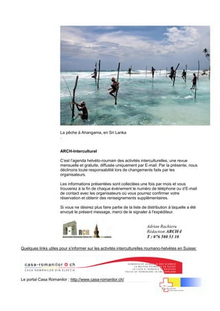 15 | P a g e
La pêche à Ahangama, en Sri Lanka
.
ARCH-Interculturel
C’est l’agenda helvéto-roumain des activités interculturelles, une revue
mensuelle et gratuite, diffusée uniquement par E-mail. Par la présente, nous
déclinons toute responsabilité lors de changements faits par les
organisateurs.
Les informations présentées sont collectées une fois par mois et vous
trouverez à la fin de chaque événement le numéro de téléphone ou d’E-mail
de contact avec les organisateurs où vous pourrez confirmer votre
réservation et obtenir des renseignements supplémentaires.
Si vous ne désirez plus faire partie de la liste de distribution à laquelle a été
envoyé le présent message, merci de le signaler à l'expéditeur.
Quelques links utiles pour s’informer sur les activités interculturelles roumano-helvètes en Suisse:
Le portal Casa Romanilor : http://www.casa-romanilor.ch/
Adrian Rachieru
Rédaction ARCH-I
T : 076 580 53 10
 